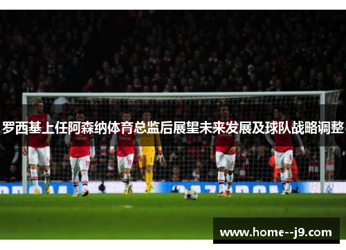 罗西基上任阿森纳体育总监后展望未来发展及球队战略调整