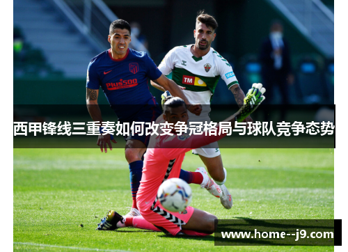 西甲锋线三重奏如何改变争冠格局与球队竞争态势