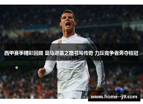 西甲赛季精彩回顾 皇马逆袭之路书写传奇 力压竞争者勇夺桂冠