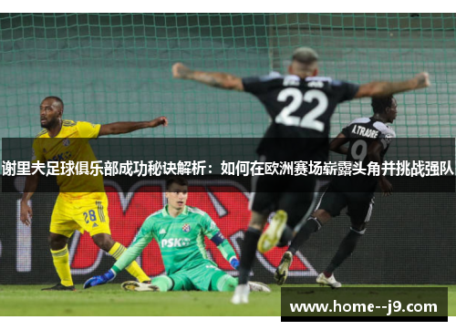 谢里夫足球俱乐部成功秘诀解析：如何在欧洲赛场崭露头角并挑战强队