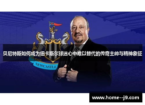 贝尼特斯如何成为纽卡斯尔球迷心中难以替代的传奇主帅与精神象征