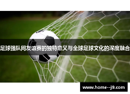 足球强队间友谊赛的独特意义与全球足球文化的深度融合