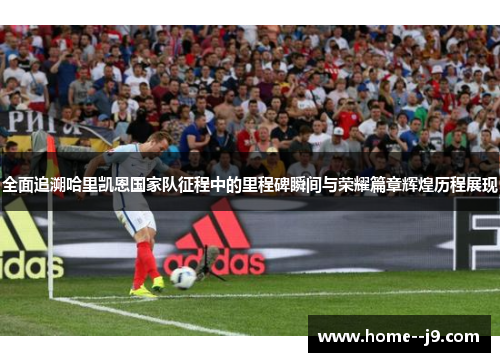 全面追溯哈里凯恩国家队征程中的里程碑瞬间与荣耀篇章辉煌历程展现