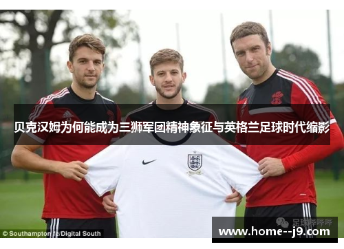 贝克汉姆为何能成为三狮军团精神象征与英格兰足球时代缩影