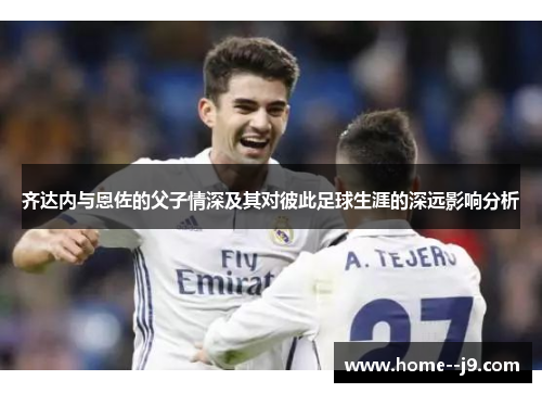 齐达内与恩佐的父子情深及其对彼此足球生涯的深远影响分析