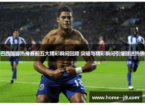 巴西国脚热身赛前五大精彩瞬间回顾 突破与精彩瞬间引爆球迷热情