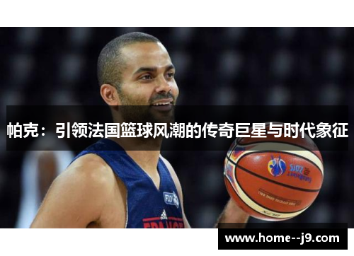 帕克：引领法国篮球风潮的传奇巨星与时代象征