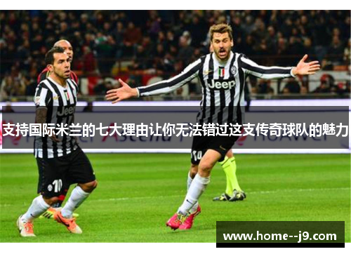 支持国际米兰的七大理由让你无法错过这支传奇球队的魅力