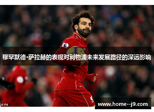 穆罕默德·萨拉赫的表现对利物浦未来发展路径的深远影响