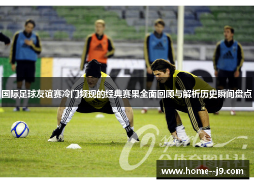 国际足球友谊赛冷门频现的经典赛果全面回顾与解析历史瞬间盘点