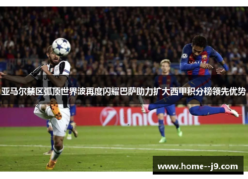 亚马尔禁区弧顶世界波再度闪耀巴萨助力扩大西甲积分榜领先优势