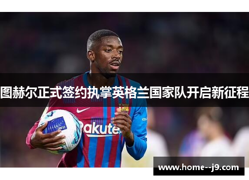 图赫尔正式签约执掌英格兰国家队开启新征程