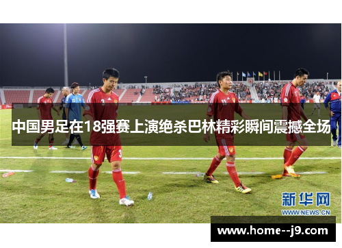 中国男足在18强赛上演绝杀巴林精彩瞬间震撼全场