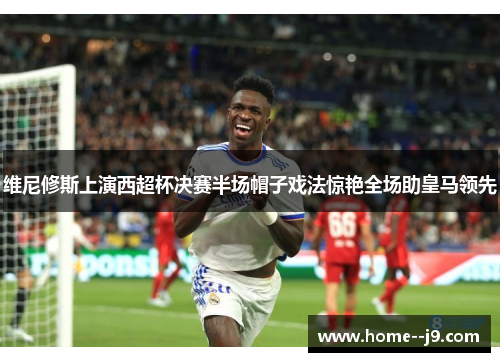 维尼修斯上演西超杯决赛半场帽子戏法惊艳全场助皇马领先